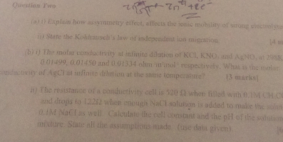 Questian Two 
(a) 1) Explain how assymmetry effeet, affects the ionic mobility of strong eectolyns 
;) State the Kolifrausch's law of independent ion migration 14 m
(b) i) The molar conductivity at infinite dilution of KCl, KNO, and AgNO, at 2981
0 01499, 0.01450 and 0.01334 ohm 'm mol'' respectively. What is the molar 
onductivity of AgCI at unfinite dilution at the same temperature? 13 marks] 
i) The resistance of a conductivity cell is 520 Ω when filed with 0.1M CHC 
and drops to 1225 when enough NaCI solution is added to make the solet
0. IM NaCl as well. Caletdate lie cell constant and the pH of the sobition 
m xture. State all the assumptions made (use data given).