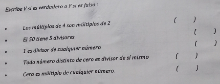 Escribe V si es verdadero o F si es falso : 
Los múltiplos de 4 son múltipios de 2 ) 
( ) 
El 50 tiene 5 divisores 
(
1 es divisor de cualquier número 
Todo número distinto de cero es divisor de sí mismo 1
Cero es múltiplo de cualquier número. ( )