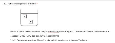 Perhatikan gambar berikut!
Y
Benda X dan Y berada di dalam minyak bermassa jenis800 kg/m3. Tekanan hidrostatis dialami benda X
sebesar 16.000 N/m2 dan benda Y sebesar 20.000
N/m2. Percepatan gravitasi 10m/s2 maka selisih kedalaman X dengan Y adalah ...