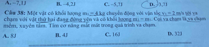 A. -7,1J B. −4, 2J C. -5, 7J D. 3,7J
Câu 38: Một vật có khối lượng m_1=_ 4kg; chuyển động với vận tốc v_1=2m /s tới va
chạm với vật thứ hai đang đứng yên và có khổi lượng m_2=m_1. Cọi va chạm là va chạm
mêm, xuyên tâm. Tim cơ năng mắt mát trong quá trình va chạm.
A. 8J B. 4J C. 16J D. 32J