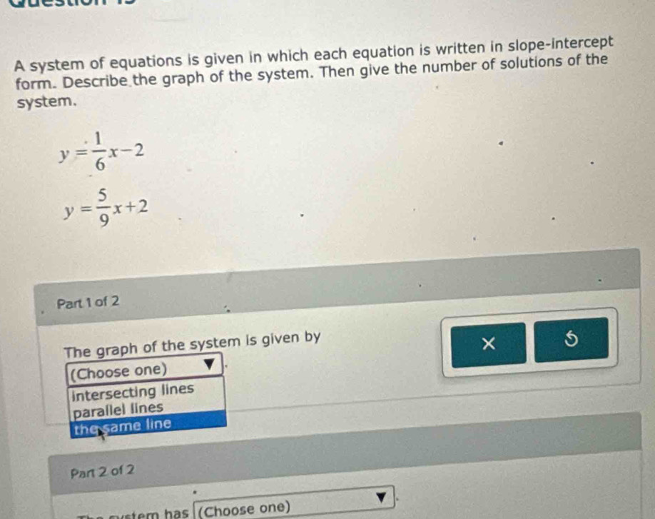 A system of equations is given in which each equation is written in slope-intercept
form. Describe the graph of the system. Then give the number of solutions of the
system.
y= 1/6 x-2
y= 5/9 x+2
Part 1 of 2
The graph of the system is given by
×
(Choose one)
Intersecting lines
parallel lines
the same line
Part 2 of 2
em has (Choose one)