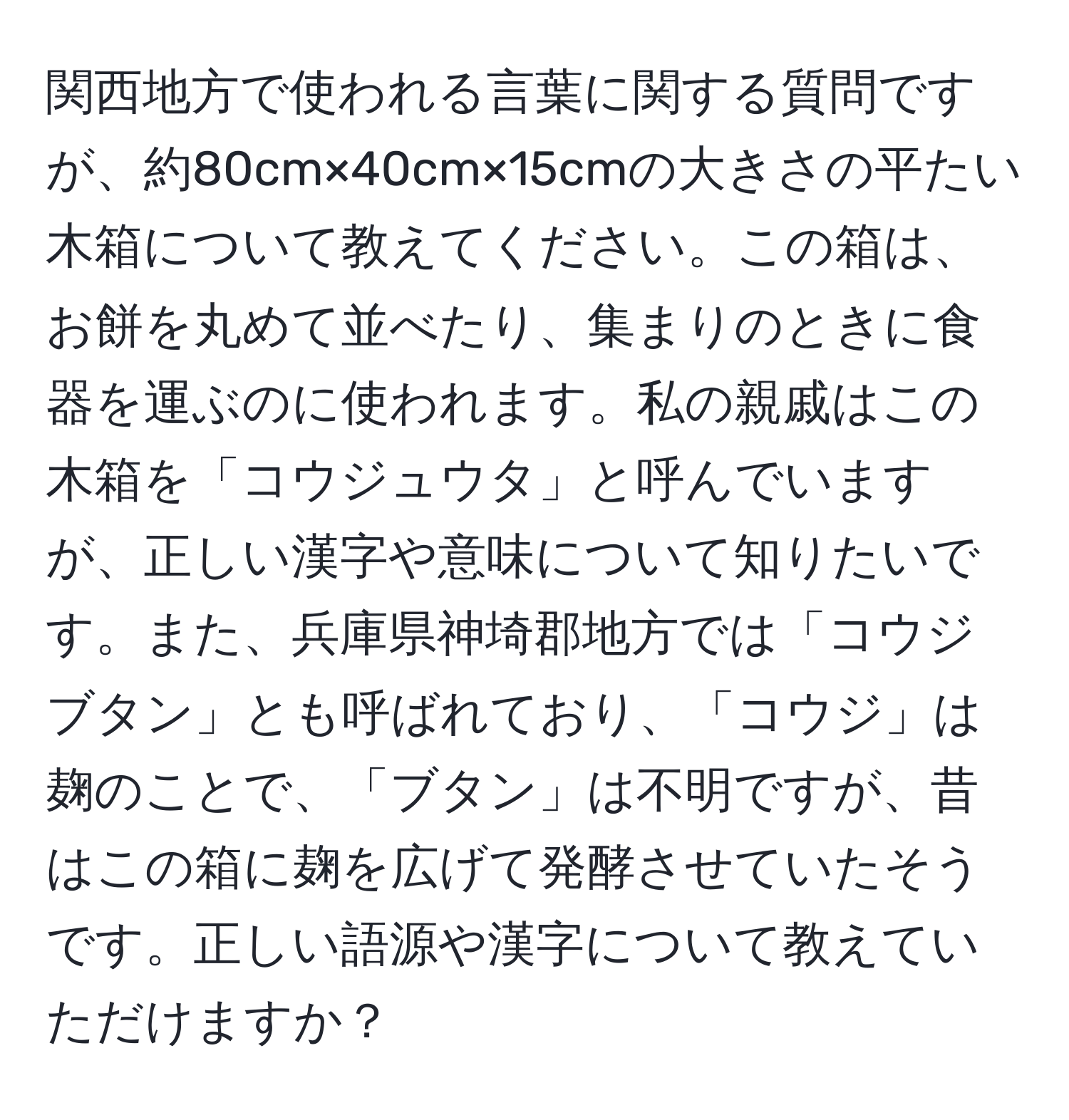 関西地方で使われる言葉に関する質問ですが、約80cm×40cm×15cmの大きさの平たい木箱について教えてください。この箱は、お餅を丸めて並べたり、集まりのときに食器を運ぶのに使われます。私の親戚はこの木箱を「コウジュウタ」と呼んでいますが、正しい漢字や意味について知りたいです。また、兵庫県神埼郡地方では「コウジブタン」とも呼ばれており、「コウジ」は麹のことで、「ブタン」は不明ですが、昔はこの箱に麹を広げて発酵させていたそうです。正しい語源や漢字について教えていただけますか？
