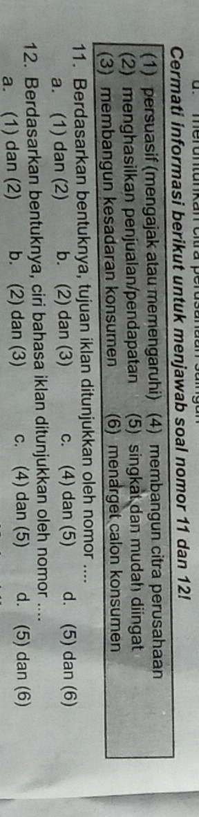 Cermati informasi berikut untuk menjawab soal nomor 11 dan 12!
(1) persuasif (mengajak atau memengaruhi) (4) membangun citra perusahaan
(2) menghasilkan penjualan/pendapatan (5) singkat dan mudah diingat
(3) membangun kesadaran konsumen (6) menarget calon konsumen
11. Berdasarkan bentuknya, tujuan iklan ditunjukkan oleh nomor ....
a. (1) dan (2) b. (2) dan (3) c. (4) dan (5) d. (5) dan (6)
12. Berdasarkan bentuknya, ciri bahasa iklan ditunjukkan oleh nomor ....
a. (1) dan (2) b. (2) dan (3) c. (4) dan (5) d. (5) dan (6)