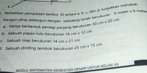 103
C
E
3. Perhatikan pernyataan berikut. Di antara a, b, c, dan d, tunjukkan manakah
bangun yang sebangun dengan sebidang tanah berukuran 9 meter * 6 mete
a. Kertas berbentuk persegi panjang berukuran 30cm* 20cm
b. Sebuah papan tulis berukuran 16cm* 12cm
c. Sebuah map berukuran 14cm* 21cm
d. Sebuah dinding tembok berukuran 25cm* 15cm
MODUL MATEMATIKA SEMESTER GENAP UNTUK KELAS VII