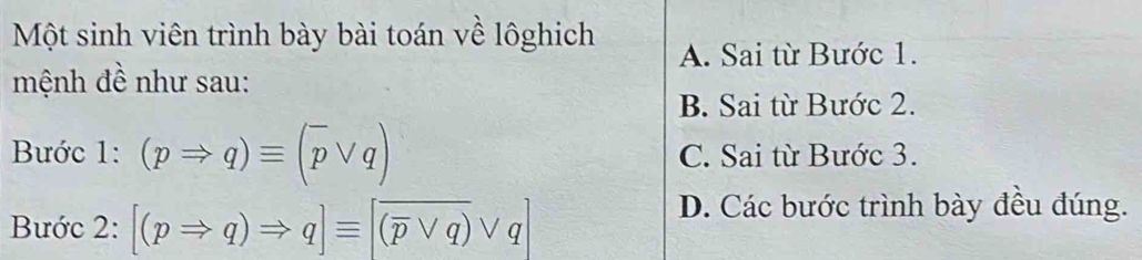 Một sinh viên trình bày bài toán về lôghich
A. Sai từ Bước 1.
mệnh đề như sau:
B. Sai từ Bước 2.
Bước 1: (pRightarrow q)equiv (overline pvee q) C. Sai từ Bước 3.
Bước 2: [(pRightarrow q)Rightarrow q]equiv [overline (overline pvee q)vee q]
D. Các bước trình bày đều đúng.