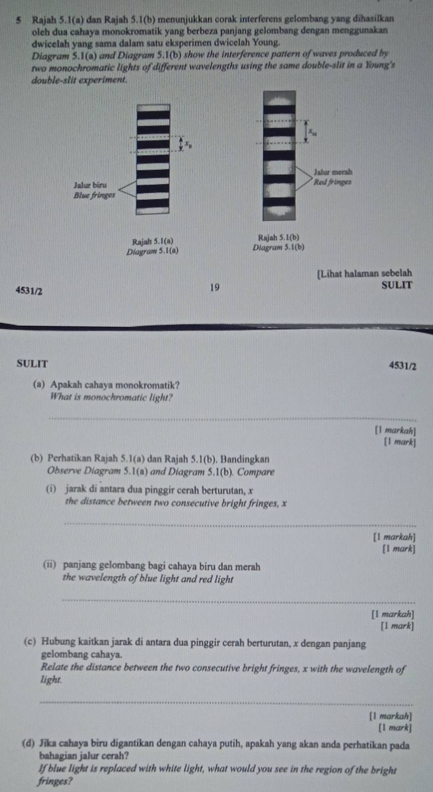 Rajah 5.1(a) dan Rajah 5.1(b) menunjukkan corak interferens gelombang yang dihasilkan 
oleh dua cahaya monokromatik yang berbeza panjang gelombang dengan menggunakan 
dwicelah yang sama dalam satu eksperimen dwicelah Young. 
Diagram 5.1(a) and Diagram 5.1(b) show the interference pattern of waves produced by 
two monochromatic lights of different wavelengths using the same double-slit in a Young's 
double-slit experiment. 

Rajah 5.1(a) Rajah 5.1(b) 
Diagram 5.1(a) Diagram 5.1(b) 
[Lihat halaman sebelah 
19 
4531/2 SULIT 
SULIT 4531/2 
(a) Apakah cahaya monokromatik? 
What is monochromatic light? 
_ 
[1 markah] 
[1 mark] 
(b) Perhatikan Rajah 5.1(a) dan Rajah 5.1(b), Bandingkan 
Observe Diagram 5.1(a) and Diagram 5.1(b). Compare 
(i) jarak di antara dua pinggir cerah berturutan, x
the distance between two consecutive bright fringes, x
_ 
[1 markah] 
[1 mark] 
(ii) panjang gelombang bagi cahaya biru dan merah 
the wavelength of blue light and red light 
_ 
[1 markah] 
[1 mark] 
(c) Hubung kaitkan jarak di antara dua pinggir cerah berturutan, x dengan panjang 
gelombang cahaya. 
Relate the distance between the two consecutive bright fringes, x with the wavelength of 
light. 
_ 
[1 markah] 
[1 mark] 
(d) Jika cahaya biru digantikan dengan cahaya putih, apakah yang akan anda perhatikan pada 
bahagian jalur cerah? 
If blue light is replaced with white light, what would you see in the region of the bright 
fringes?