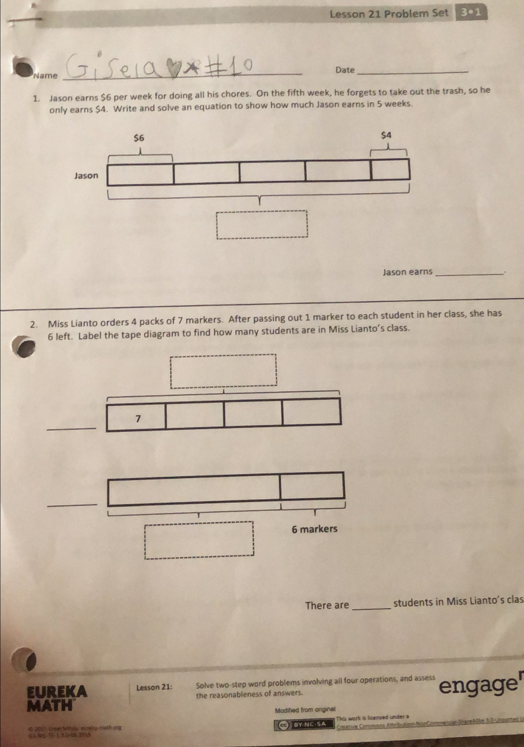 Lesson 21 Problem Set 3•1 
Date_ 
Name 
_ 
1. Jason earns $6 per week for doing all his chores. On the fifth week, he forgets to take out the trash, so he 
only earns $4. Write and solve an equation to show how much Jason earns in 5 weeks. 
Jason earns _; 
2. Miss Lianto orders 4 packs of 7 markers. After passing out 1 marker to each student in her class, she has 
6 left. Label the tape diagram to find how many students are in Miss Lianto’s class. 
_ 
7
6 markers 
There are _students in Miss Lianto's clas 
EUREKA Lesson 21: Solve two-step word problems involving all four operations, and assess engage 
the reasonableness of answers. 
MATH 
Mudified from onginal 
Créative Commons Attribution-NonCommercial-ShareAlike 3.0 Unporten L 
# 2015 Grear Miñds, ourels-math.ong C BY NC SA This work is licensed under a
43-91 7÷ 1.3.0-00.2015