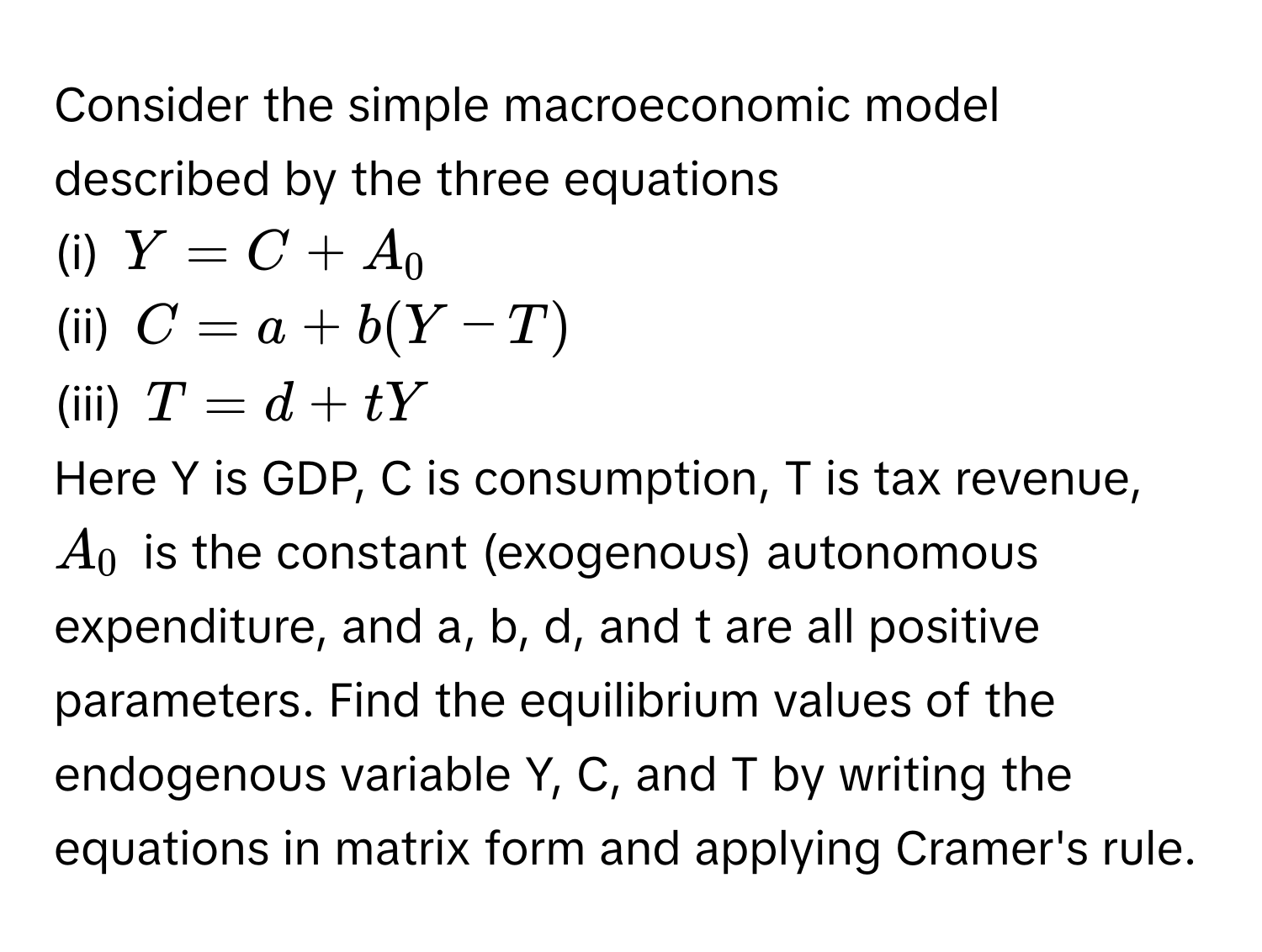 Consider the simple macroeconomic model described by the three equations
(i) $Y = C + A_0$
(ii) $C = a + b(Y - T)$
(iii) $T = d + tY$
Here Y is GDP, C is consumption, T is tax revenue, $A_0$ is the constant (exogenous) autonomous expenditure, and a, b, d, and t are all positive parameters. Find the equilibrium values of the endogenous variable Y, C, and T by writing the equations in matrix form and applying Cramer's rule.