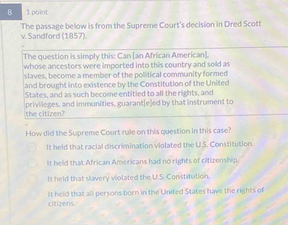 8 1 point
The passage below is from the Supreme Court's decision in Dred Scott
v. Sandford (1857).
The question is simply this: Can [an African American],
whose ancestors were imported into this country and sold as
slaves, become a member of the political community formed
and brought into existence by the Constitution of the United
States, and as such become entitled to all the rights, and
privileges, and immunities, guarant[e]ed by that instrument to
the citizen?
How did the Supreme Court rule on this question in this case?
It held that racial discrimination violated the U.S. Constitution.
It held that African Americans had no rights of citizenship.
It held that slavery violated the U.S. Constitution.
It held that all persons born in the United States have the rights of
citizens.