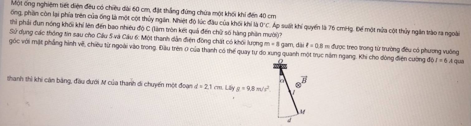 Một ống nghiệm tiết diện đều có chiều dài 60 cm, đặt thẳng đứng chứa một khối khí đến 40 cm
ống, phần còn lại phía trên của ống là một cột thủy ngân. Nhiệt độ lúc đầu của khối khí là 0°C. Áp suất khí quyến là 76 cmHg. Để một nửa cột thủy ngân trào ra ngoài
thì phải đun nóng khối khí lên đến bao nhiêu độ C (làm tròn kết quả đến chữ số hàng phần mười)?
Sử dụng các thông tin sau cho Câu 5 và Câu 6: Một thanh dẫn điện đồng chất có khối lượng m=8 gam, dài ell =0.8m
góc với mặt phẳng hình vẽ, chiều từ ngoài vào trong. Đầu trên 0 của thanh có thế quay tự do xung quanh một trục nằm ngang. Khi cho dòng điện cường độ được treo trong từ trường đều có phương vuông
I=6 A qua
thanh thì khi cân bằng, đầu dưới M của thanh di chuyển một đoạn d=2,1cm Lấy g=9,8m/s^2.