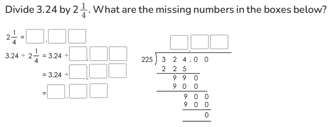 Divide 3.24 by 2 1/4 . What are the missing numbers in the boxes below?
2 1/4 =□ .□ □
3.24/ 2 1/4 =3.24/ □ .□ □ beginarrayr □ □  59 7encloselongdiv beginarrayr □ □  -2□ □  hline 55□  hline 32 hline 556 hline _ 3endarray  □ endarray 
=3.24/ □ .□ □
=□ .□ □