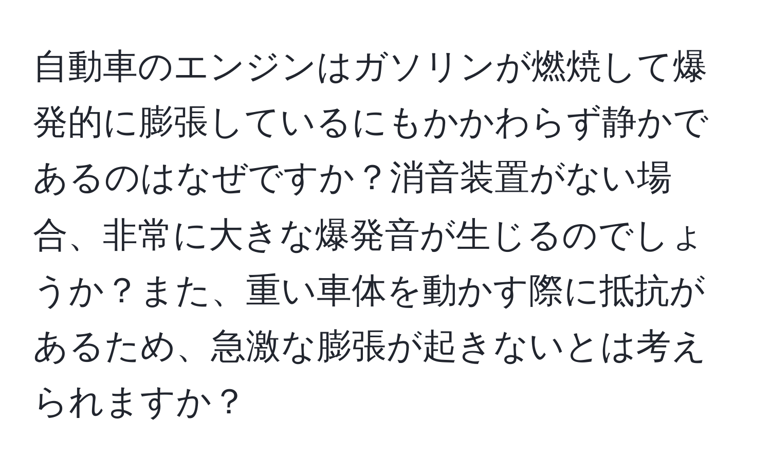 自動車のエンジンはガソリンが燃焼して爆発的に膨張しているにもかかわらず静かであるのはなぜですか？消音装置がない場合、非常に大きな爆発音が生じるのでしょうか？また、重い車体を動かす際に抵抗があるため、急激な膨張が起きないとは考えられますか？