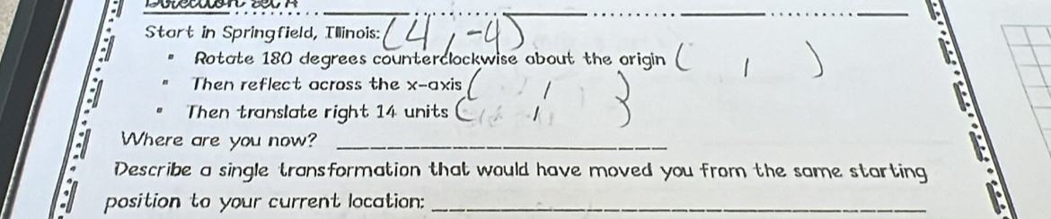 Start in Springfield, Illinois: 
Rotate 180 degrees counterclockwise about the origin ( 1 
Then reflect across the x-axis 
Then translate right 14 units 
Where are you now?_ 
Describe a single transformation that would have moved you from the same starting 
position to your current location:_