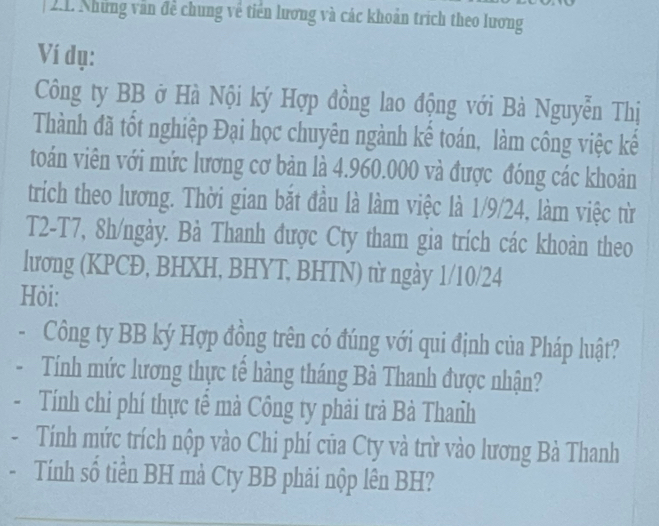 Những văn đề chung về tiền lương và các khoản trích theo lương 
Ví dụ: 
Công ty BB ở Hà Nội ký Hợp đồng lao động với Bà Nguyễn Thị 
Thành đã tốt nghiệp Đại học chuyên ngành kể toán, làm công việc kế 
toán viên với mức lương cơ bản là 4.960.000 và được đóng các khoản 
trich theo lương. Thời gian bắt đầu là làm việc là 1/9/24, làm việc từ 
T2-T7, 8h /ngày. Bà Thanh được Cty tham gia trích các khoàn theo 
lương (KPCĐ, BHXH, BHYT, BHTN) từ ngày 1/10/24 
Hỏi: 
- Công ty BB ký Hợp đồng trên có đúng với qui định của Pháp luật? 
Tính mức lương thực tế hàng tháng Bà Thanh được nhận? 
Tính chi phí thực tê mà Công ty phải trả Bà Thanh 
Tính mức trích nộp vào Chi phí của Cty và trừ vào lương Bà Thanh 
Tính số tiền BH mả Cty BB phải nộp lên BH?