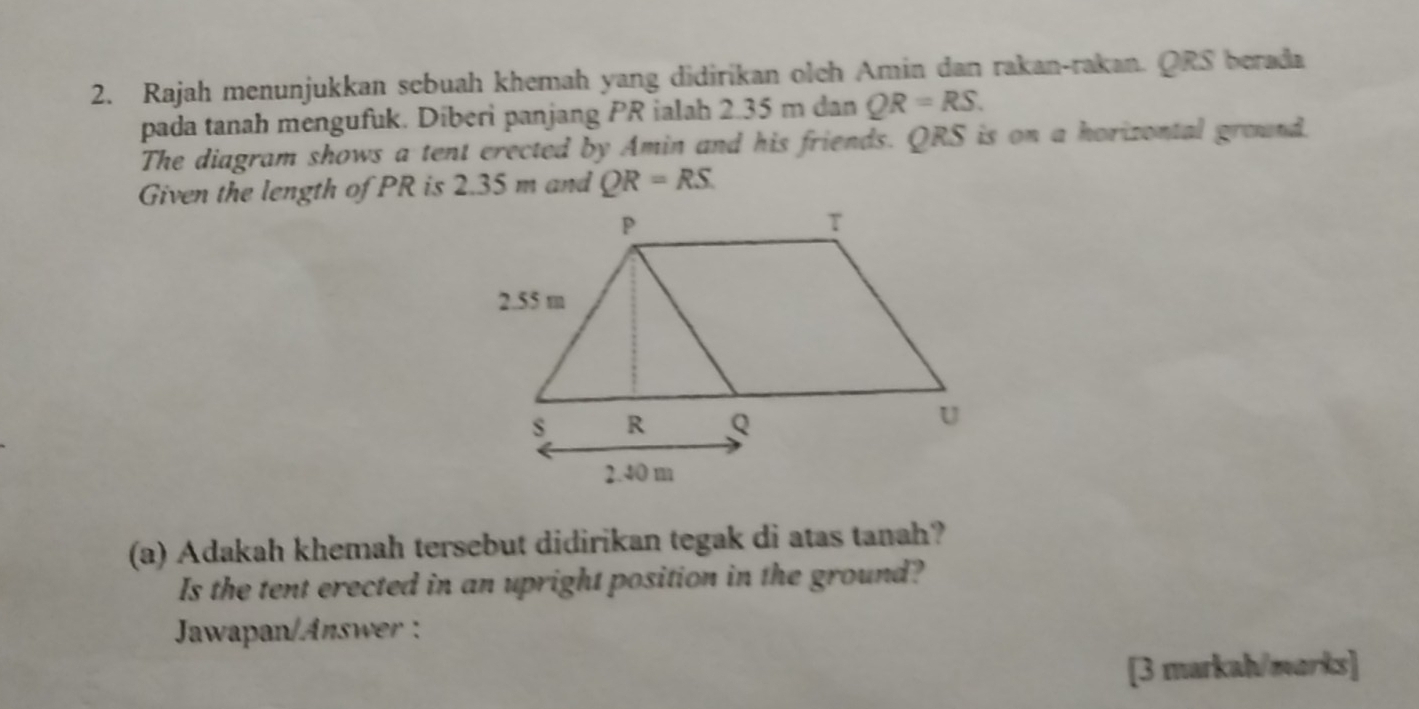 Rajah menunjukkan sebuah khemah yang didirikan olch Amin dan rakan-rakan. QRS berada 
pada tanah mengufuk. Diberi panjang PR ialah 2.35 m dan QR=RS. 
The diagram shows a tent erected by Amin and his friends. QRS is on a horizontal ground 
Given the length of PR is 2.35 m and QR=RS
(a) Adakah khemah tersebut didirikan tegak di atas tanah? 
Is the tent erected in an upright position in the ground? 
Jawapan/Answr : 
[3 markah/marks]