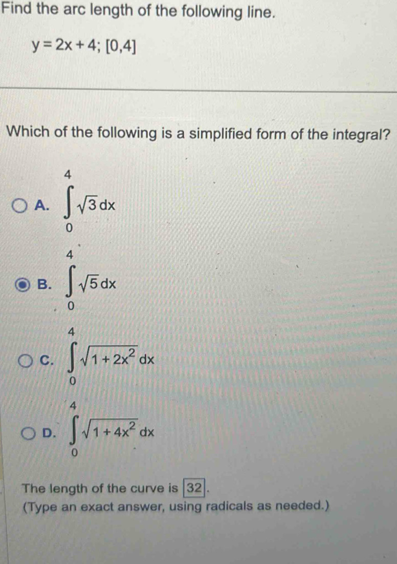 Find the arc length of the following line.
y=2x+4;[0,4]
Which of the following is a simplified form of the integral?
A. ∈tlimits _0^(4sqrt 3)dx
4
B. ∈t _0sqrt(5)dx
C. ∈tlimits _0^(1sqrt(1+2x^2))dx
D. ∈tlimits _0^(4sqrt(1+4x^2))dx
The length of the curve is |32].
(Type an exact answer, using radicals as needed.)