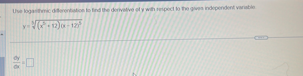 Use logarithmic differentiation to find the derivative of y with respect to the given independent variable.
y=sqrt[5]((x^5+12)(x-12)^5)
 dy/dx =□