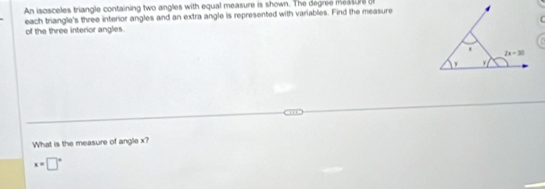 An isosceles triangle containing two angles with equal measure is shown. The degree measure o
each triangle's three interior angles and an extra angle is represented with variables. Find the measure
 
of the three interior angles.
What is the measure of angle x?
x=□°