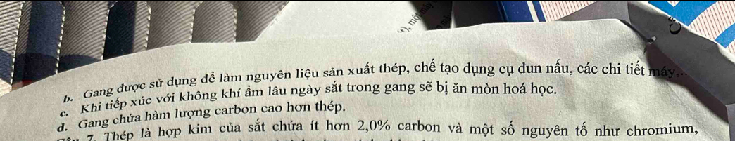 b Gang được sử dụng đề làm nguyên liệu sản xuất thép, chế tạo dụng cụ đun nấu, các chi tiết máy,
c Khi tiếp xúc với không khí ẩm lâu ngày sắt trong gang sẽ bị ăn mòn hoá học.
d. Gang chứa hàm lượng carbon cao hơn thép.
* Thép là hợp kim của sắt chứa ít hơn 2,0% carbon và một số nguyên tố như chromium,