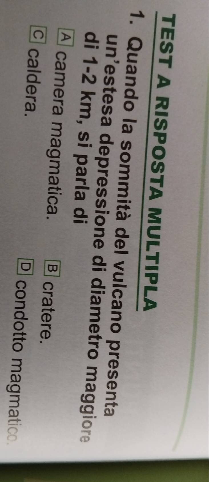 TEST A RISPOSTA MULTIPLA
1. Quando la sommità del vulcano presenta
un’estesa depressione di diametro maggiore
di 1-2 km, si parla di
A camera magmatica.
B cratere.
C caldera. condotto magmatico.