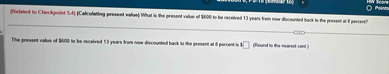 P9-15 (símiärto) HW Score 
Points 
(Related to Checkpoint 5.4) (Calculating present value) What is the present value of $600 to be received 13 years from now discounted back to the present at 8 percent? 
The present value of $600 to be received 13 years from now discounted back to the present at 8 percent is $ □ (Round to the nearest cent.)