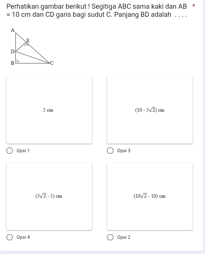 Perhatikan gambar berikut ! Segitiga ABC sama kaki dan AB *
=10 cm dan CD garis bagi sudut C. Panjang BD adalah . . . .. 5 cm (10-5sqrt(2))cm
Opsi 1 Opsi 3
(5sqrt(2)-5)cm
(10sqrt(2)-10)cm
Opsi 4 Opsi 2