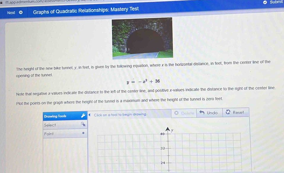 θf1.app.edmentum.com/assessments-ue 
Submit 
Next Graphs of Quadratic Relationships: Mastery Test 
The height of the new bike tunnel, y, in feet, is given by the following equation, where x is the horizontal distance, in feet, from the center line of the 
opening of the tunnel.
y=-x^2+36
Note that negative x -values indicate the distance to the left of the center line, and positive x -values indicate the distance to the right of the center line. 
Plot the points on the graph where the height of the tunnel is a maximum and where the height of the tunnel is zero feet. 
Drawing Tools Click on a tool to begin drawing. Delete Undo Reset 
Select 
Point