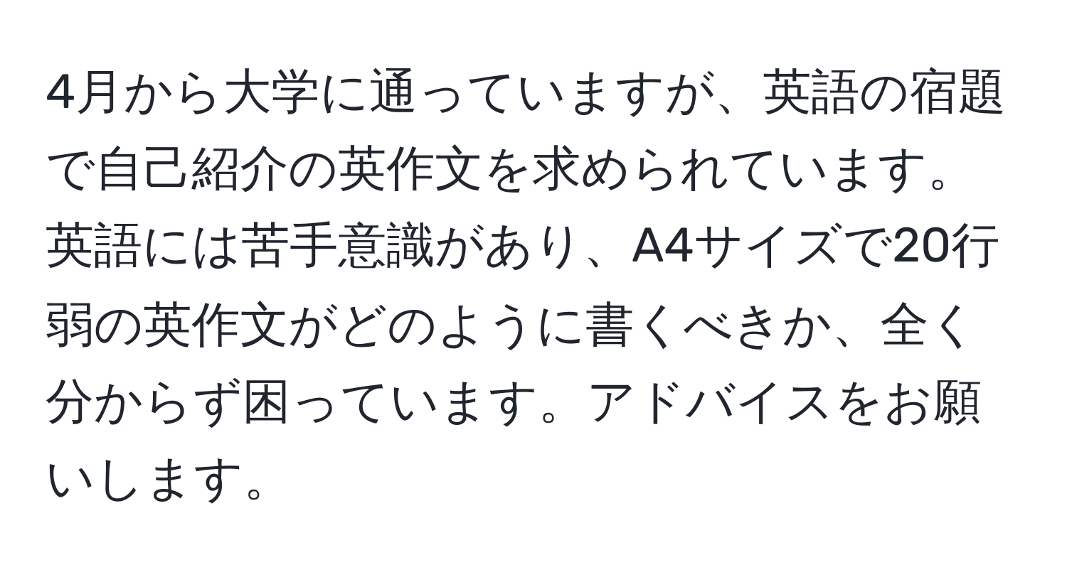 4月から大学に通っていますが、英語の宿題で自己紹介の英作文を求められています。英語には苦手意識があり、A4サイズで20行弱の英作文がどのように書くべきか、全く分からず困っています。アドバイスをお願いします。