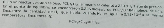 En un reactor cerrado se puso PCl_3 Cl_2 , la mezcla se calentó a 230°C y 1 atm de presión. 
En el punto de equilibrio se encontraron 0.245 moles/L de PCl_5 y 0.184 moles/L de PCl_3. 
Encuentre la cantidad de Cl_2 que había, cuando Kc es igual a 2.15* 10^(-2) a la misma 
temperatura. Encuentre Kp.
PCl_3(g)+Cl_2(g)leftharpoons PCl_5(g)