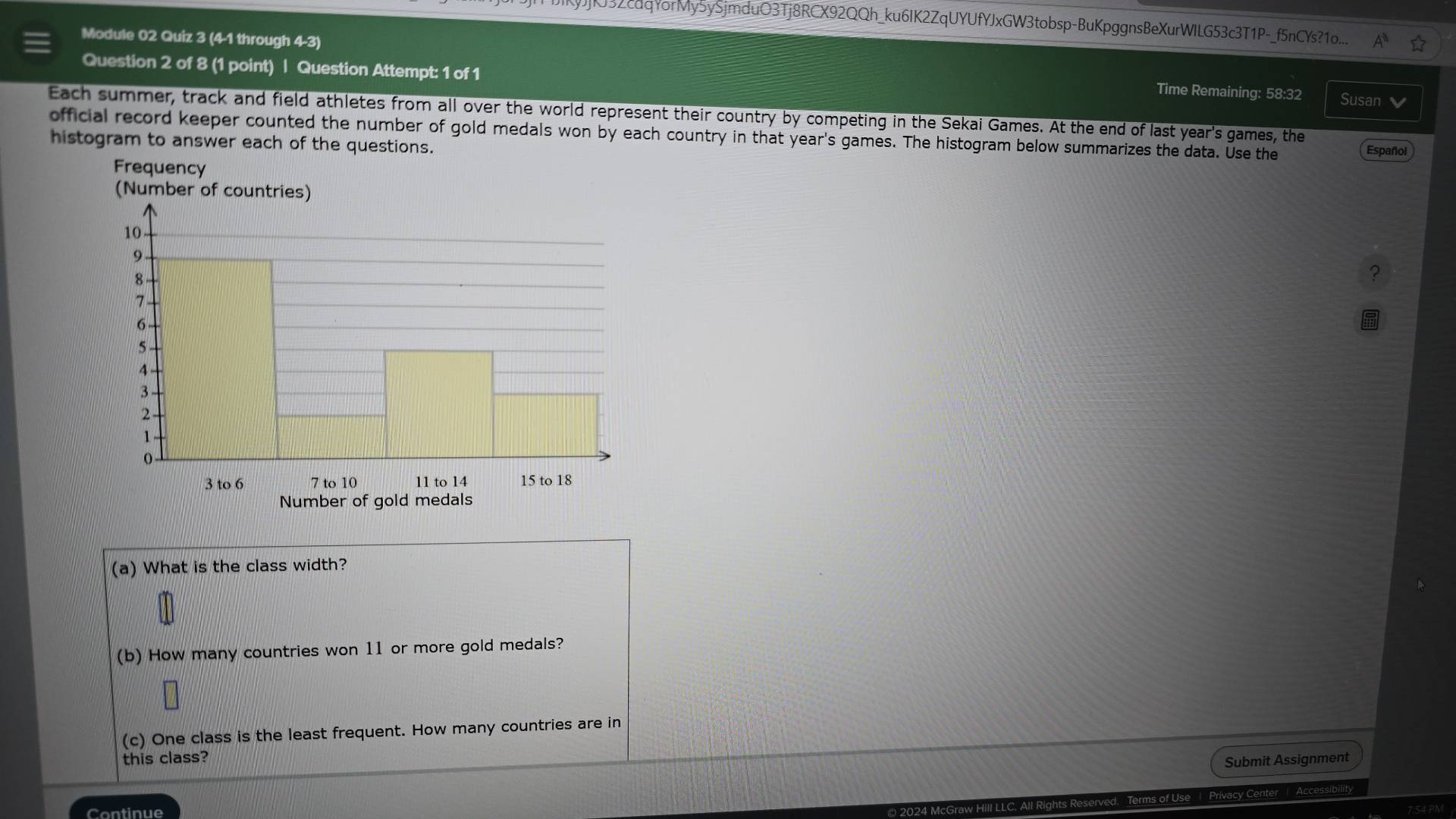 32cdqYorMy5ySjmduO3Tj8RCX92QQh_ku6IK2ZqUYUfYJxGW3tobsp-BuKpggnsBeXurWILG53c3T1P-_f5nCYs?1o... 
Module 02 Quiz 3 (4-1 through 4-3) 
Question 2 of 8 (1 point) | Question Attempt: 1 of 1 Time Remaining: 58:32 Susan 
Each summer, track and field athletes from all over the world represent their country by competing in the Sekai Games. At the end of last year's games, the 
official record keeper counted the number of gold medals won by each country in that year's games. The histogram below summarizes the data. Use the Español 
histogram to answer each of the questions. 
? 
(a) What is the class width? 
(b) How many countries won 11 or more gold medals? 
(c) One class is the least frequent. How many countries are in 
this class? 
Submit Assignment 
f Use | Privacy Cente Accessibility 
Continue