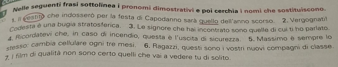 Nelle seguenti frasi sottolínea i pronomi dimostrativi e poi cerchia i nomi che sostituiscono. 
1. Il vestito che indosserò per la festa di Capodanno sarà quello dell'anno scorso. 2. Vergognatil 
Codesta è una bugia stratosferica. 3. Le signore che hai incontrato sono quelle di cui ti ho parlato. 
4. Ricordatevi che, in caso di incendio, questa è l'uscita di sicurezza. 5. Massimo è sempre lo 
stesso: cambia cellulare ogni tre mesi. 6. Ragazzi, questi sono i vostri nuovi compagni di classe. 
7. I film di qualità non sono certo quelli che vai a vedere tu di solito.