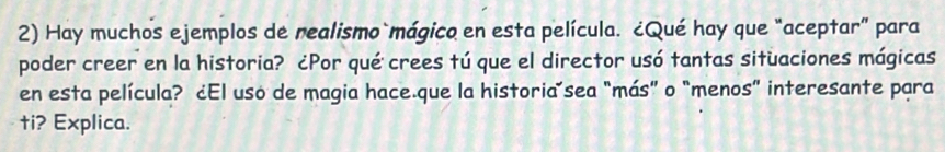 Hay muchos ejemplos de realismo mágico en esta película. ¿Qué hay que “aceptar” para 
poder creer en la historia? ¿Por qué crees tú que el director usó tantas situaciones mágicas 
en esta película? ¿El uso de magia hace.que la historiaísea "más” o “menos” interesante para 
ti? Explica.