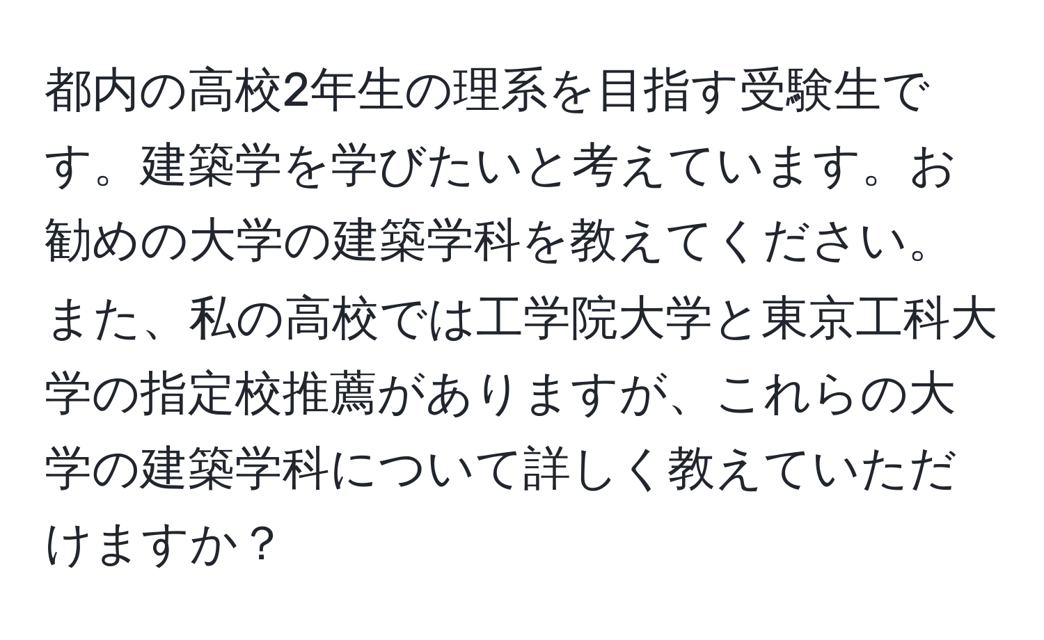 都内の高校2年生の理系を目指す受験生です。建築学を学びたいと考えています。お勧めの大学の建築学科を教えてください。また、私の高校では工学院大学と東京工科大学の指定校推薦がありますが、これらの大学の建築学科について詳しく教えていただけますか？