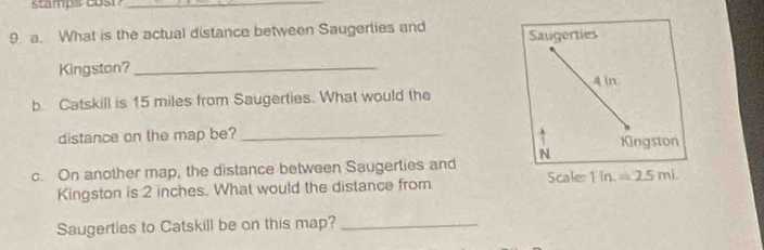 stamps cosi_
9 a. What is the actual distance between Saugerties and Saugerties
Kingston? 4 in
b Catskill is 15 miles from Saugerties. What would the
distance on the map be?_
Kingston
c. On another map, the distance between Saugerties and N Scale 1in =2.5mL
Kingston is 2 inches. What would the distance from
Saugerties to Catskill be on this map?_