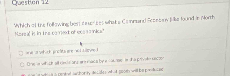 Which of the following best describes what a Command Economy (like found in North
Korea) is in the context of economics?
one in which profits are not allowed
One in which all decisions are made by a counsel in the private sector
one in which a central authority decides what goods will be produced