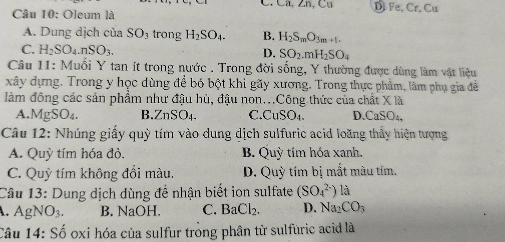 C. Ca, ∠ n, Cu D. Fe.Cr , Cu
Câu 10: Oleum là
A. Dung dịch của SO_3 trong H_2SO_4. B. H_2S_mO_3m+1.
C. H_2SO_4.nSO_3. SO_2.mH_2SO_4
D.
Câu 11: Muối Y tan ít trong nước . Trong đời sống, Y thường được dùng làm vật liệu
xây dựng. Trong y học dùng để bó bột khi gãy xương. Trong thực phẩm, làm phụ gia để
làm đông các sản phầm như đậu hủ, đậu non...Công thức của chất X là
A. MgSO₄. B. ZnSO_4. C. CuSO₄. D.C aSO_4. 
Câu 12: Nhúng giấy quỳ tím vào dung dịch sulfuric acid loãng thấy hiện tượng
A. Quỳ tím hóa đỏ. B. Quỳ tím hóa xanh.
C. Quỳ tím không đổi màu. D. Quỳ tím bị mất màu tím.
Câu 13: Dung dịch dùng để nhận biết ion sulfate (SO_4^((2-)) là
D.. AgNO_3). B. NaOH. C. BaCl_2 ) Na_2CO_3
Câu 14: Số oxi hóa của sulfur trong phân tử sulfuric acid là