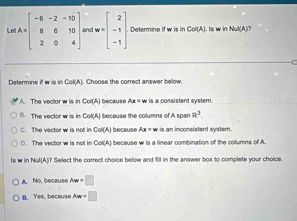 Let A=beginbmatrix -6&-2&-10 8&6&10 2&0&4endbmatrix and w=beginbmatrix 2 -1 -1endbmatrix. Determine if w is in Col(A). Is w in NuI(A) ?
C
Determine if w is in Col(A). Choose the correct answer below.
A. The vector w is in Col(A) ) because Ax=w is a consistent system.
B. The vector w is in CoI(A) because the columns of A span R^3.
C. The vector w is not in Col(A) because Ax=w is an inconsistent system.
D. The vector w is not in Col(A) because w is a linear combination of the columns of A.
Is w in Nul(A)? Select the correct choice below and fill in the answer box to complete your choice.
A. No, because Aw=□
B. Yes, because Aw=□