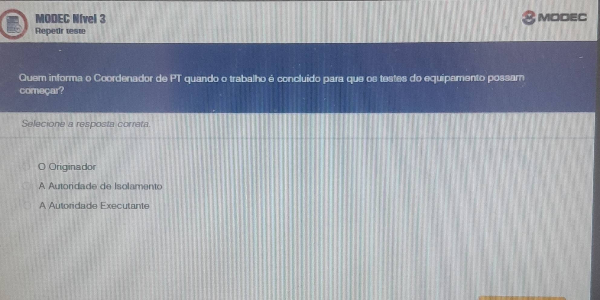 MODEC Nível 3 &MODEC
Repetir teste
Quem informa o Coordenador de PT quando o trabalho é concluído para que os testes do equipamento possam
começar?
Selecione a resposta correta.
a Originador
A Autoridade de Isolamento
A Autoridade Executante