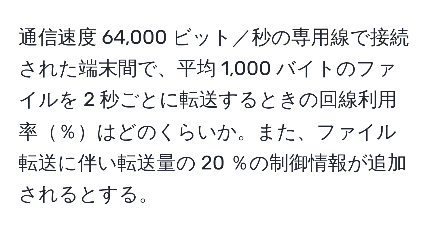 通信速度 64,000 ビット／秒の専用線で接続された端末間で、平均 1,000 バイトのファイルを 2 秒ごとに転送するときの回線利用率％はどのくらいか。また、ファイル転送に伴い転送量の 20 ％の制御情報が追加されるとする。