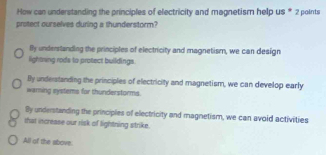 How can understanding the principles of electricity and magnetism help us * 2 points
protect ourselves during a thunderstorm?
By understanding the principles of electricity and magnetism, we can design
lightring rods to protect buildings.
By understanding the principles of electricity and magnetism, we can develop early
warning systems for thunderstorms
By understanding the principles of electricity and magnetism, we can avoid activities
that increase our risk of lightning strike.
All of the above.