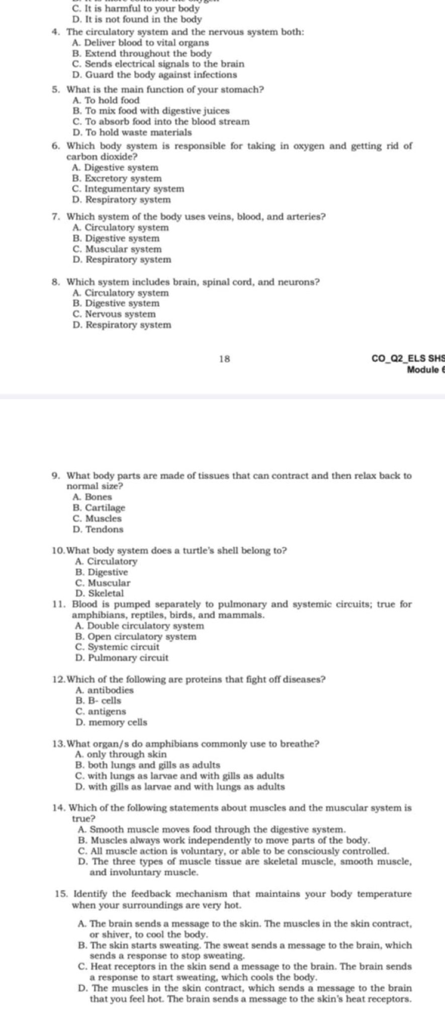 C. It is harmful to your body
D. It is not found in the body
4. The circulatory system and the nervous system both:
A. Deliver blood to vital organs
B. Extend throughout the body
C. Sends electrical signals to the brain
D. Guard the body against infections
5. What is the main function of your stomach?
A. To hold food
B. To mix food with digestive juices
C. To absorb food into the blood stream
D. To hold waste materials
6. Which body system is responsible for taking in oxygen and getting rid of
carbon dioxide?
A. Digestive system
B. Excretory system
C. Integumentary system
D. Respiratory system
7. Which system of the body uses veins, blood, and arteries?
A. Circulatory system
B. Digestive system
C. Muscular system
D. Respiratory system
8. Which system includes brain, spinal cord, and neurons?
A. Circulatory system
B. Digestive system
C. Nervous system
D. Respiratory system
18 CO_Q2_ELS SHS
Module 6
9. What body parts are made of tissues that can contract and then relax back to
normal size?
A. Bones
B. Cartilage
C. Muscles
D. Tendons
10.What body system does a turtle's shell belong to?
A. Circulatory
B. Digestive
C. Muscular
D. Skeletal
11. Blood is pumped separately to pulmonary and systemic circuits; true for
amphibians, reptiles, birds, and mammals.
A. Double circulatory system
B. Open circulatory system
C. Systemic circuit
D. Pulmonary circuit
12.Which of the following are proteins that fight off diseases?
A. antibodies
B. B- cells
C. antigens
D. memory cells
13.What organ/s do amphibians commonly use to breathe?
A. only through skin
B. both lungs and gills as adults
C. with lungs as larvae and with gills as adults
D. with gills as larvae and with lungs as adults
14. Which of the following statements about muscles and the muscular system is
true?
A. Smooth muscle moves food through the digestive system.
B. Muscles always work independently to move parts of the body.
C. All muscle action is voluntary, or able to be consciously controlled.
D. The three types of muscle tissue are skeletal muscle, smooth muscle,
and involuntary muscle.
15. Identify the feedback mechanism that maintains your body temperature
when your surroundings are very hot.
A. The brain sends a message to the skin. The muscles in the skin contract,
or shiver, to cool the body.
B. The skin starts sweating. The sweat sends a message to the brain, which
sends a response to stop sweating.
C. Heat receptors in the skin send a message to the brain. The brain sends
a response to start sweating, which cools the body.
D. The muscles in the skin contract, which sends a message to the brain
that you feel hot. The brain sends a message to the skin's heat receptors.