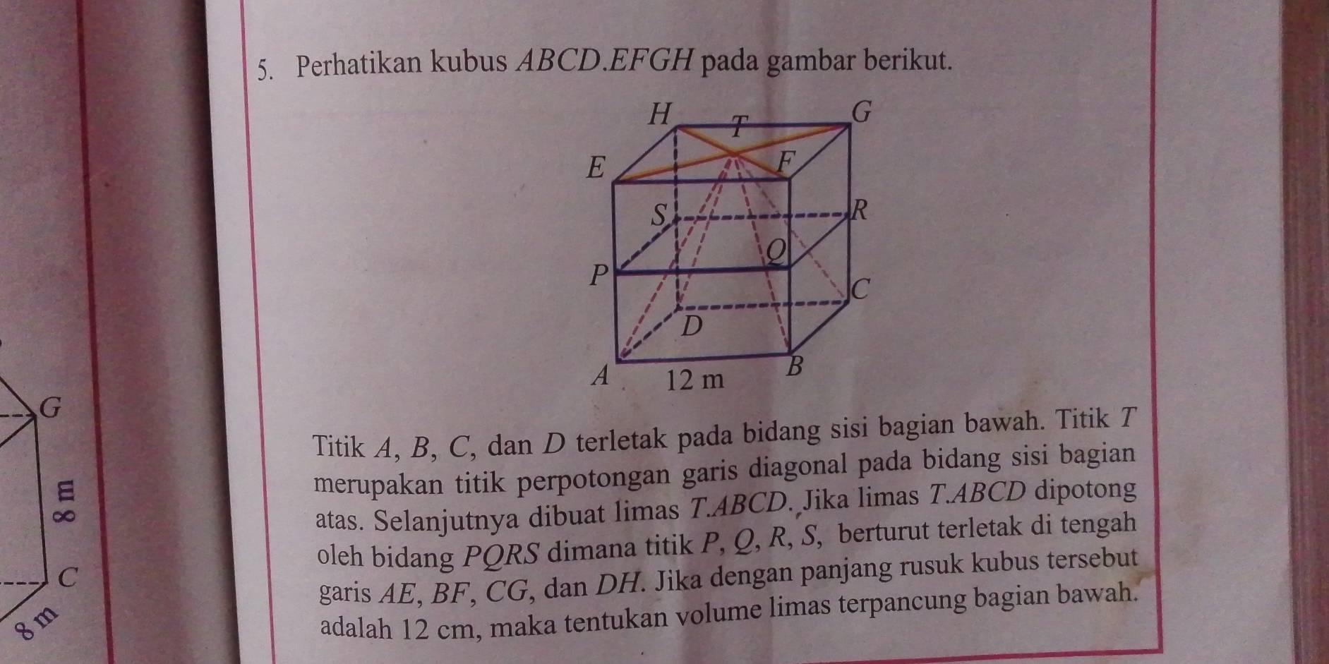 Perhatikan kubus ABCD. EFGH pada gambar berikut. 
Titik A, B, C, dan D terletak pada bidang sisi bagian bawah. Titik T 
merupakan titik perpotongan garis diagonal pada bidang sisi bagian 
atas. Selanjutnya dibuat limas T.ABCD. Jika limas T. ABCD dipotong 
oleh bidang PQRS dimana titik P, Q, R, S, berturut terletak di tengah 
garis AE, BF, CG, dan DH. Jika dengan panjang rusuk kubus tersebut
8
adalah 12 cm, maka tentukan volume limas terpancung bagian bawah.