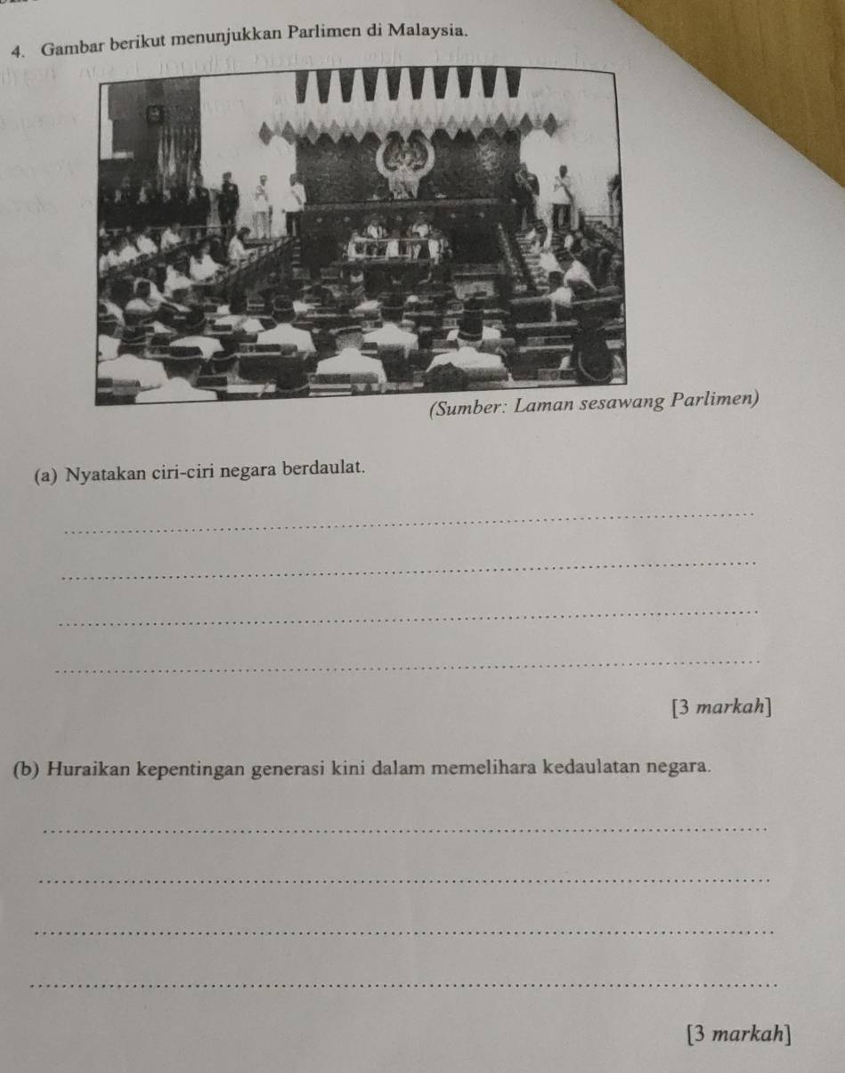 Gambar berikut menunjukkan Parlimen di Malaysia. 
g Parlimen) 
(a) Nyatakan ciri-ciri negara berdaulat. 
_ 
_ 
_ 
_ 
[3 markah] 
(b) Huraikan kepentingan generasi kini dalam memelihara kedaulatan negara. 
_ 
_ 
_ 
_ 
[3 markah]