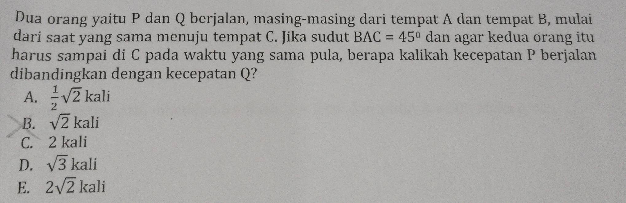 Dua orang yaitu P dan Q berjalan, masing-masing dari tempat A dan tempat B, mulai
dari saat yang sama menuju tempat C. Jika sudut BAC=45° dan agar kedua orang itu
harus sampai di C pada waktu yang sama pula, berapa kalikah kecepatan P berjalan
dibandingkan dengan kecepatan Q?
A.  1/2 sqrt(2)kali
B. sqrt(2)kali
C. 2 kali
D. sqrt(3)kali
E. 2sqrt(2)kali