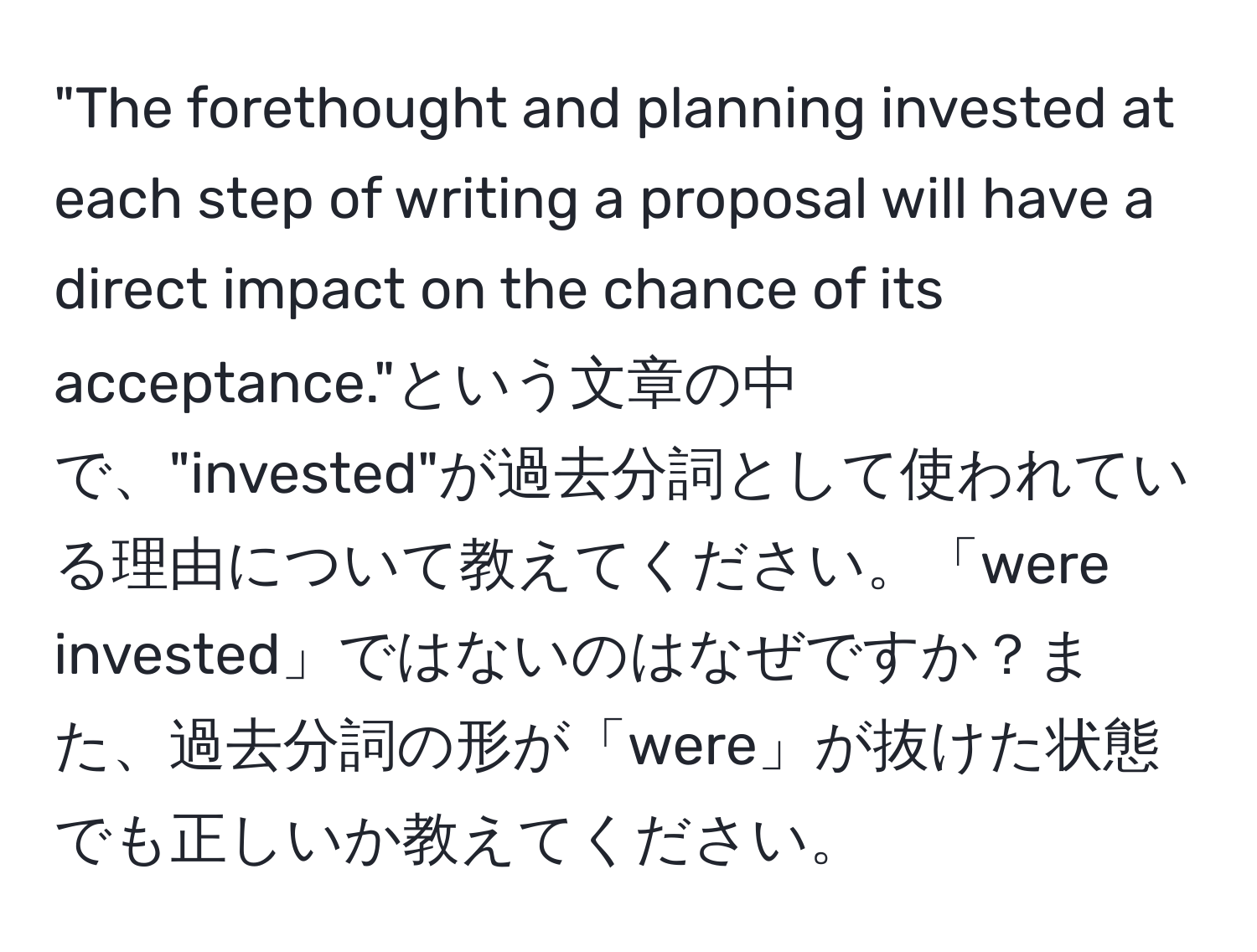 "The forethought and planning invested at each step of writing a proposal will have a direct impact on the chance of its acceptance."という文章の中で、"invested"が過去分詞として使われている理由について教えてください。「were invested」ではないのはなぜですか？また、過去分詞の形が「were」が抜けた状態でも正しいか教えてください。