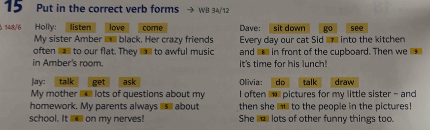 Put in the correct verb forms WB 34/12
148/6 Holly: listen love come Dave: sit down go see 
My sister Amber £ black. Her crazy friends Every day our cat Sid ■ into the kitchen 
often ___ to our flat. They __ to awful music and in front of the cupboard. Then we 9 
in Amber's room. it's time for his lunch! 
Jay: talk get ask Olivia: do talk draw 
My mother l lots of questions about my I often 1o pictures for my little sister - and 
homework. My parents always s about then she ■ to the people in the pictures! 
school. It on my nerves! She lots of other funny things too.