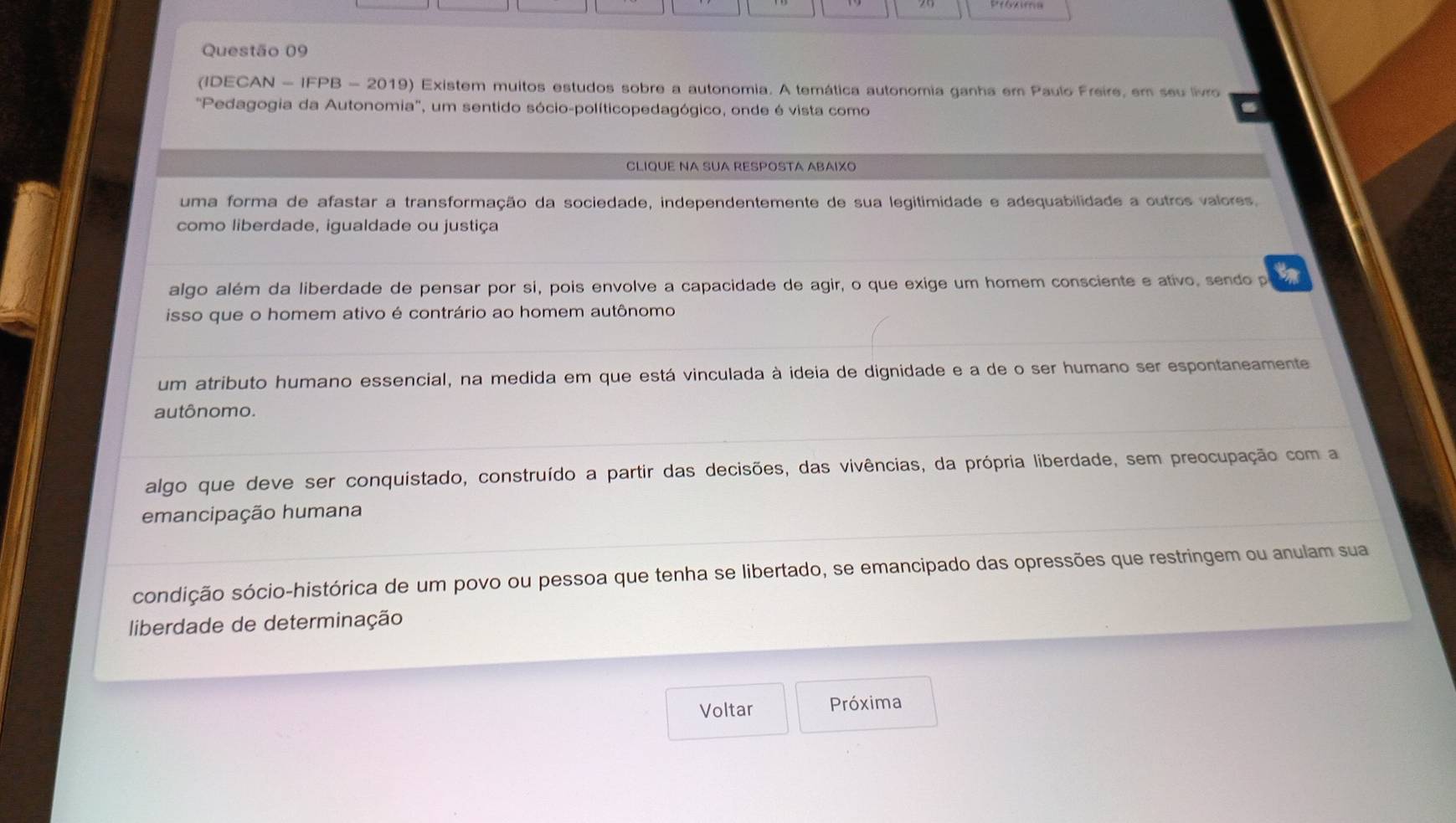 (IDECAN - IFPB - 2019) Existem muitos estudos sobre a autonomia. A temática autonomia ganha em Paulo Freire, em seu livro
"Pedagogia da Autonomia', um sentido sócio-políticopedagógico, onde é vista como
CLIQUE NA SUA RESPOSTA ABAIXO
uma forma de afastar a transformação da sociedade, independentemente de sua legitimidade e adequabilidade a outros valores.
como liberdade, igualdade ou justiça
algo além da liberdade de pensar por sí, pois envolve a capacidade de agir, o que exige um homem consciente e ativo, sendo p
isso que o homem ativo é contrário ao homem autônomo
um atributo humano essencial, na medida em que está vinculada à ideia de dignidade e a de o ser humano ser espontaneamente
autônomo.
algo que deve ser conquistado, construído a partir das decisões, das vivências, da própria liberdade, sem preocupação com a
emancipação humana
condição sócio-histórica de um povo ou pessoa que tenha se libertado, se emancipado das opressões que restringem ou anulam sua
liberdade de determinação
Voltar Próxima