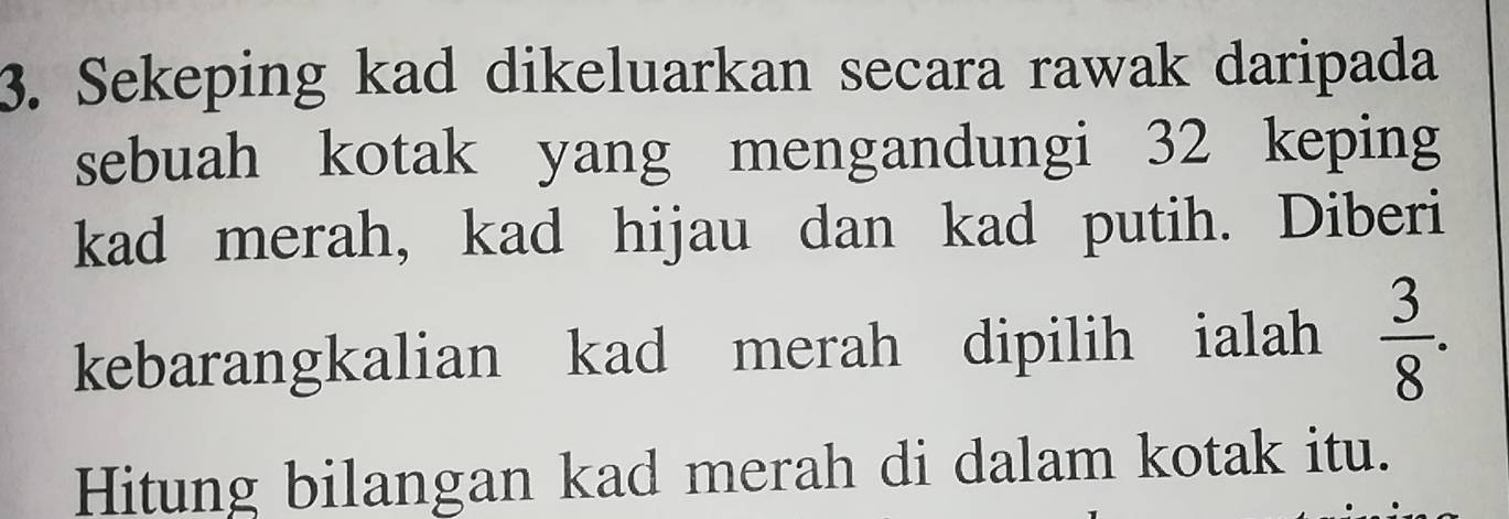 Sekeping kad dikeluarkan secara rawak daripada 
sebuah kotak yang mengandungi 32 keping 
kad merah, kad hijau dan kad putih. Diberi 
kebarangkalian kad merah dipilih ialah  3/8 . 
Hitung bilangan kad merah di dalam kotak itu.