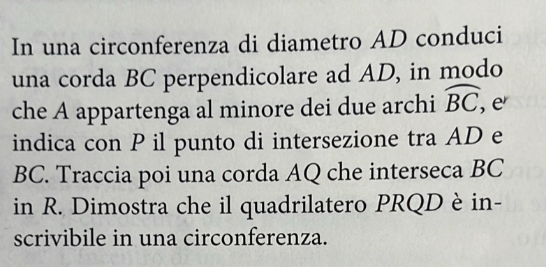 In una circonferenza di diametro AD conduci 
una corda BC perpendicolare ad AD, in modo 
che A appartenga al minore dei due archi widehat BC, e 
indica con P il punto di intersezione tra AD e
BC. Traccia poi una corda AQ che interseca BC
in R. Dimostra che il quadrilatero PRQD è in- 
scrivibile in una circonferenza.