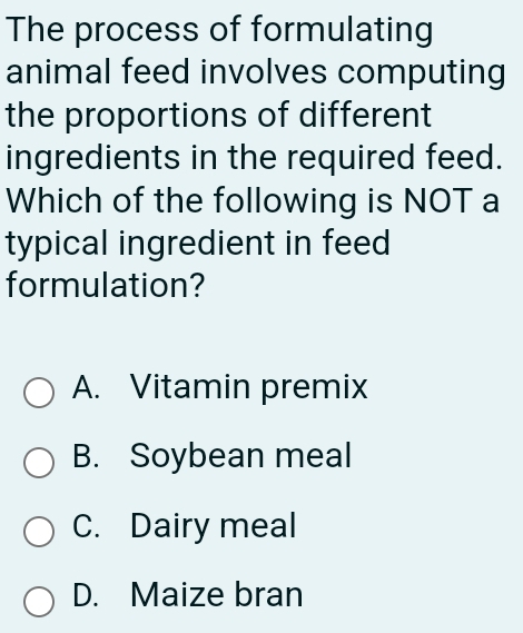 The process of formulating
animal feed involves computing
the proportions of different
ingredients in the required feed.
Which of the following is NOT a
typical ingredient in feed
formulation?
A. Vitamin premix
B. Soybean meal
C. Dairy meal
D. Maize bran